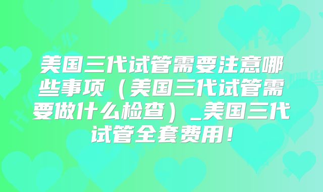 美国三代试管需要注意哪些事项（美国三代试管需要做什么检查）_美国三代试管全套费用！