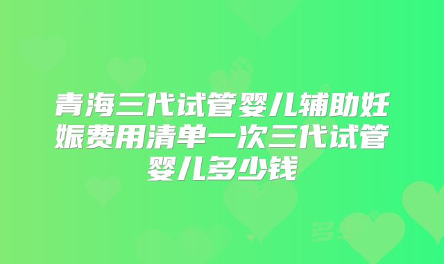 青海三代试管婴儿辅助妊娠费用清单一次三代试管婴儿多少钱