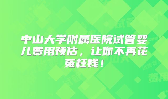中山大学附属医院试管婴儿费用预估，让你不再花冤枉钱！