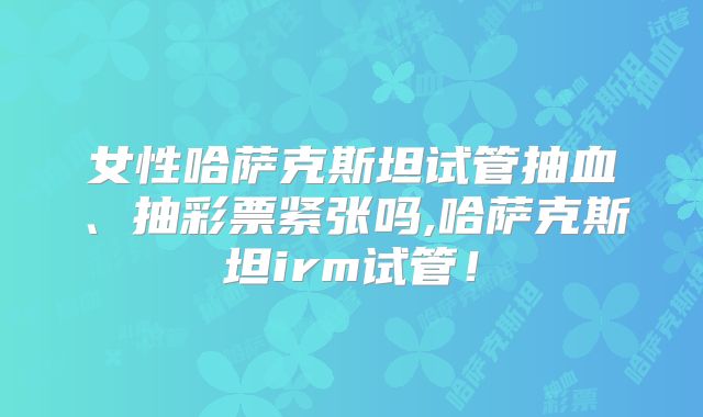 女性哈萨克斯坦试管抽血、抽彩票紧张吗,哈萨克斯坦irm试管！