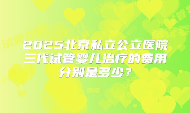 2025北京私立公立医院三代试管婴儿治疗的费用分别是多少?