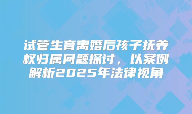 试管生育离婚后孩子抚养权归属问题探讨，以案例解析2025年法律视角