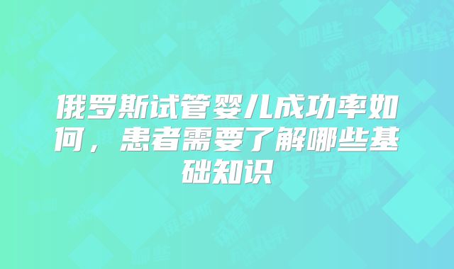 俄罗斯试管婴儿成功率如何,患者需要了解哪些基础知识