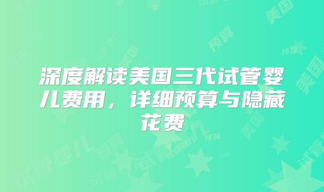 深度解读美国三代试管婴儿费用，详细预算与隐藏花费
