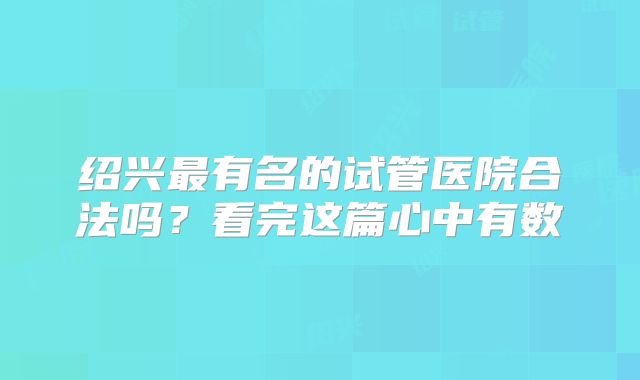 绍兴最有名的试管医院合法吗？看完这篇心中有数