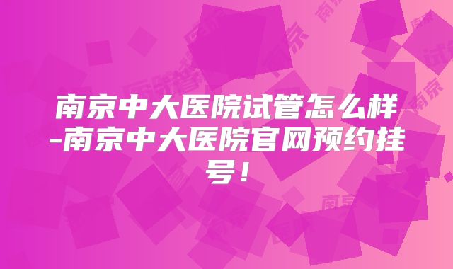 南京中大医院试管怎么样-南京中大医院官网预约挂号!