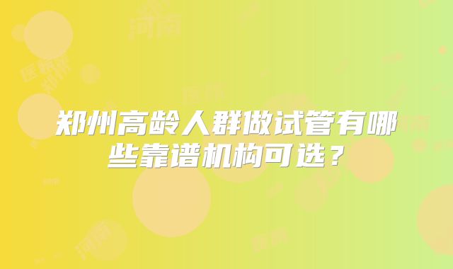 郑州高龄人群做试管有哪些靠谱机构可选？
