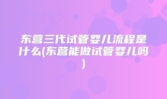 东营三代试管婴儿流程是什么(东营能做试管婴儿吗)