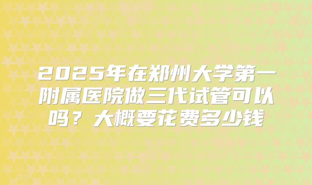 2025年在郑州大学第一附属医院做三代试管可以吗？大概要花费多少钱