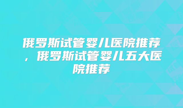 俄罗斯试管婴儿医院推荐，俄罗斯试管婴儿五大医院推荐