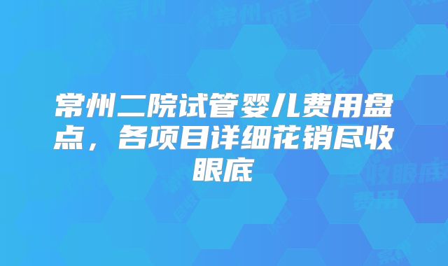 常州二院试管婴儿费用盘点，各项目详细花销尽收眼底