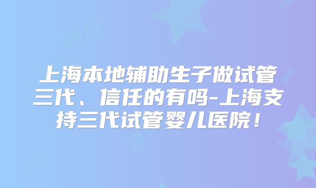 上海本地辅助生子做试管三代、信任的有吗-上海支持三代试管婴儿医院！