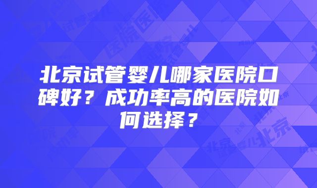北京试管婴儿哪家医院口碑好？成功率高的医院如何选择？