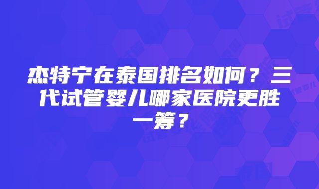 杰特宁在泰国排名如何?三代试管婴儿哪家医院更胜一筹?