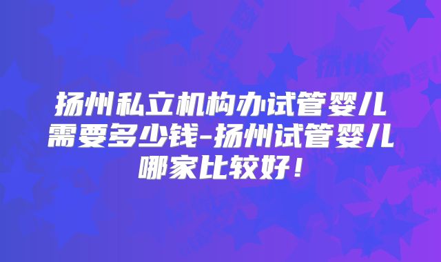 扬州私立机构办试管婴儿需要多少钱-扬州试管婴儿哪家比较好！