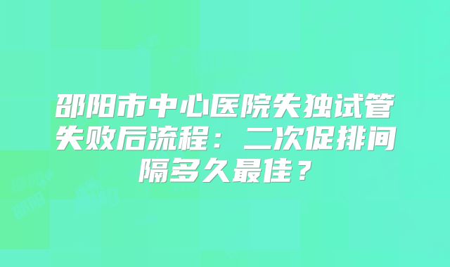 邵阳市中心医院失独试管失败后流程:二次促排间隔多久最佳?
