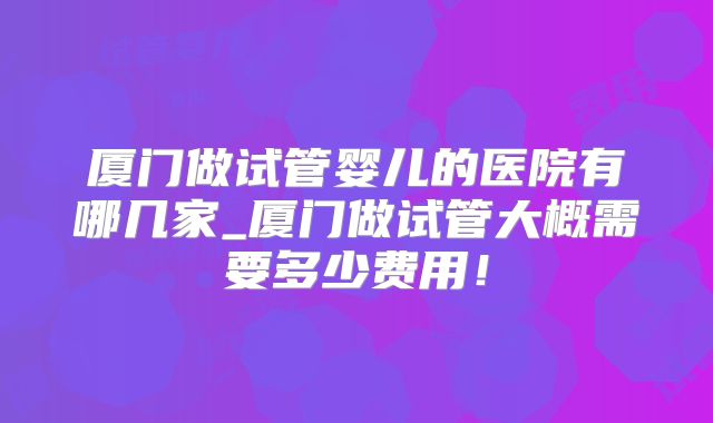 厦门做试管婴儿的医院有哪几家_厦门做试管大概需要多少费用！