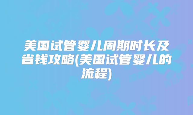美国试管婴儿周期时长及省钱攻略(美国试管婴儿的流程)