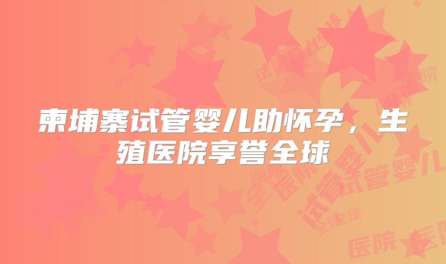 柬埔寨试管婴儿助怀孕，生殖医院享誉全球