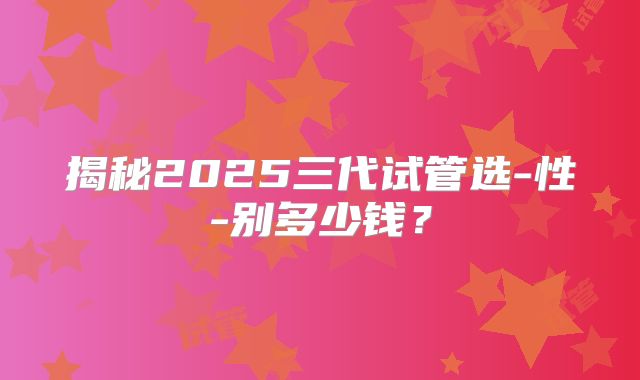 揭秘2025三代试管选-性-别多少钱?