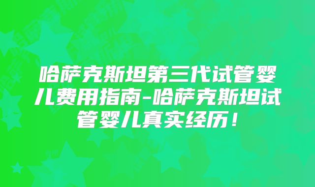 哈萨克斯坦第三代试管婴儿费用指南-哈萨克斯坦试管婴儿真实经历！