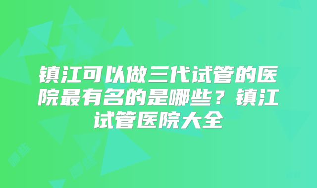 镇江可以做三代试管的医院最有名的是哪些?镇江试管医院大全