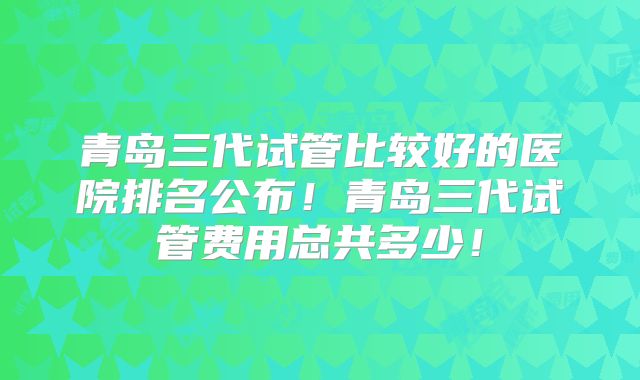 青岛三代试管比较好的医院排名公布！青岛三代试管费用总共多少！