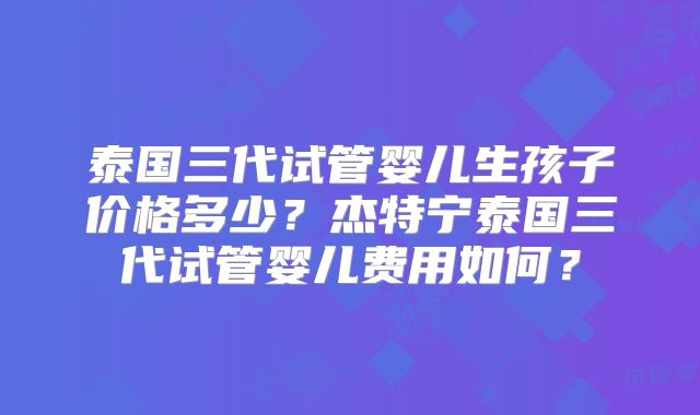 泰国三代试管婴儿生孩子价格多少？杰特宁泰国三代试管婴儿费用如何？