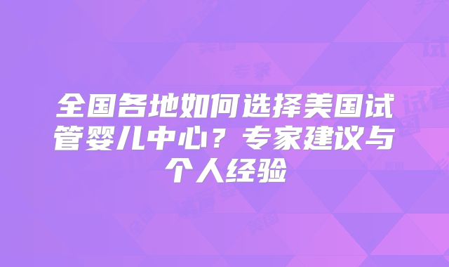 全国各地如何选择美国试管婴儿中心？专家建议与个人经验