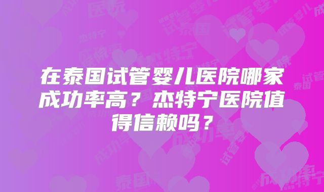 在泰国试管婴儿医院哪家成功率高？杰特宁医院值得信赖吗？