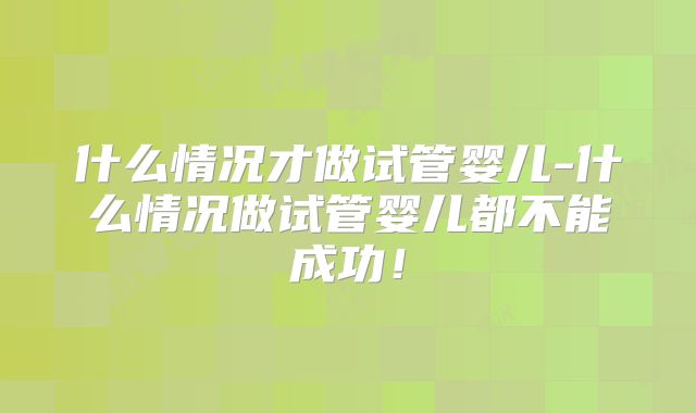 什么情况才做试管婴儿-什么情况做试管婴儿都不能成功！