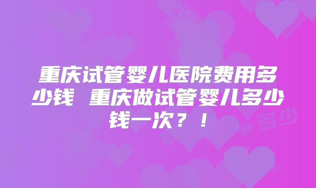 重庆试管婴儿医院费用多少钱 重庆做试管婴儿多少钱一次?!