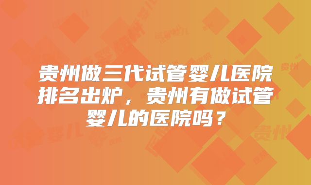 贵州做三代试管婴儿医院排名出炉，贵州有做试管婴儿的医院吗？