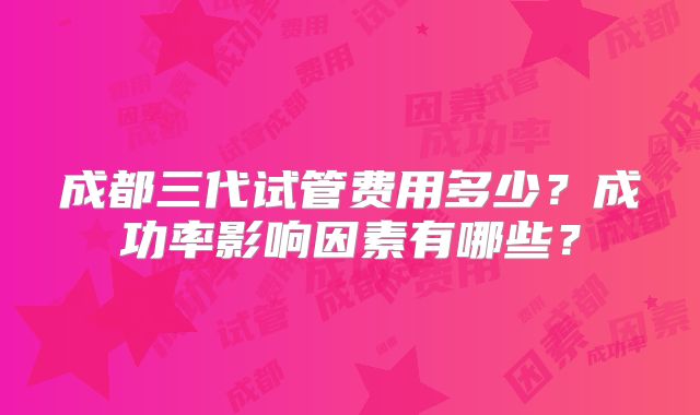 成都三代试管费用多少？成功率影响因素有哪些？