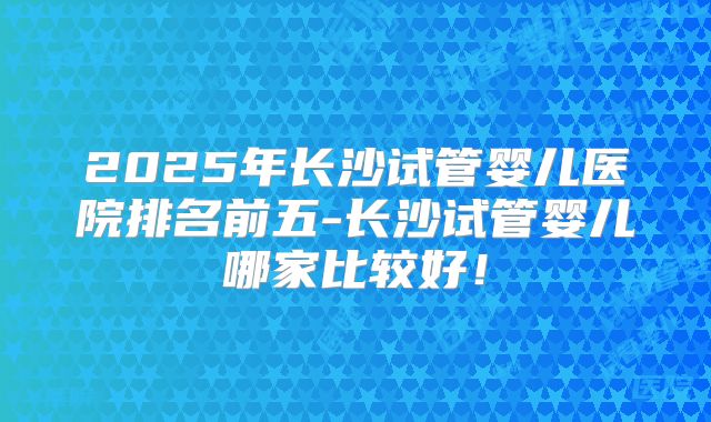 2025年长沙试管婴儿医院排名前五-长沙试管婴儿哪家比较好！