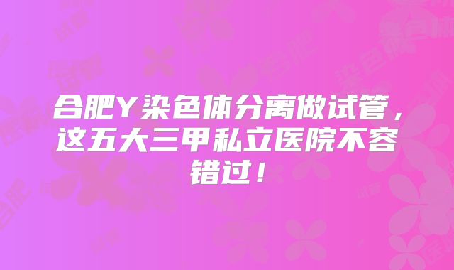 合肥Y染色体分离做试管，这五大三甲私立医院不容错过！