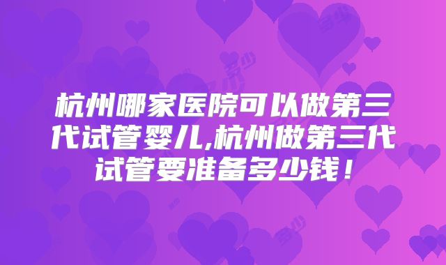 杭州哪家医院可以做第三代试管婴儿,杭州做第三代试管要准备多少钱！