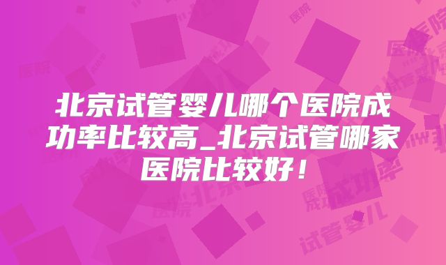 北京试管婴儿哪个医院成功率比较高_北京试管哪家医院比较好！