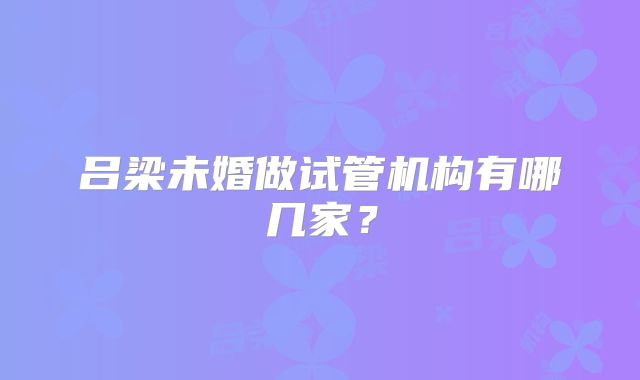 吕梁未婚做试管机构有哪几家？