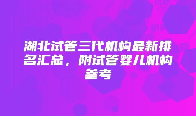 湖北试管三代机构最新排名汇总，附试管婴儿机构参考