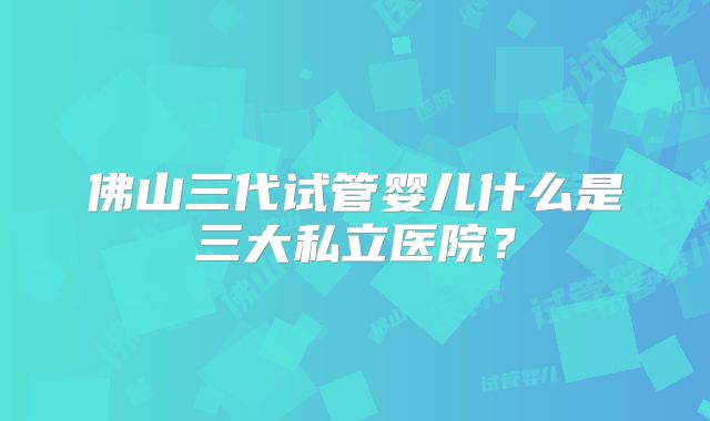 佛山三代试管婴儿什么是三大私立医院？