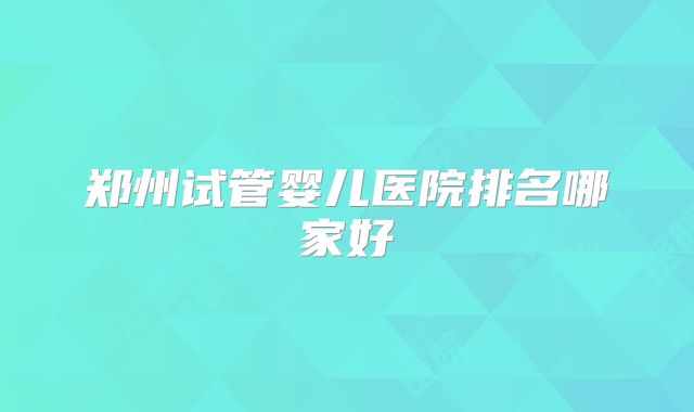 郑州试管婴儿医院排名哪家好