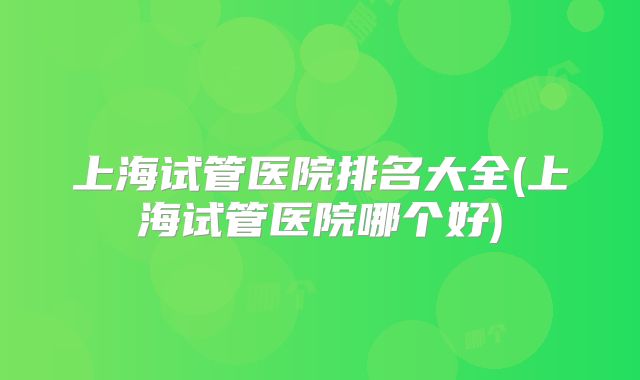 上海试管医院排名大全(上海试管医院哪个好)