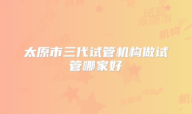 太原市三代试管机构做试管哪家好
