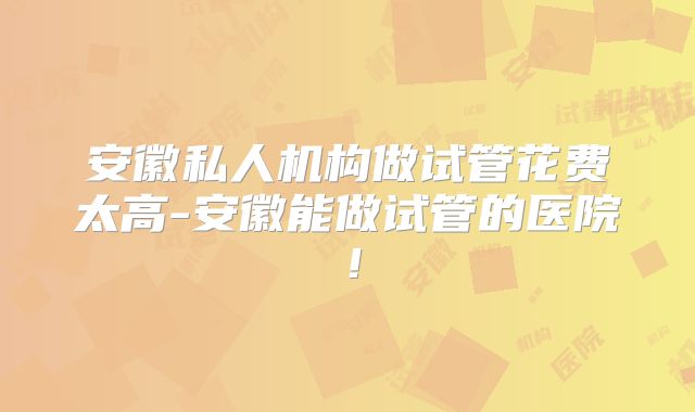 安徽私人机构做试管花费太高-安徽能做试管的医院！