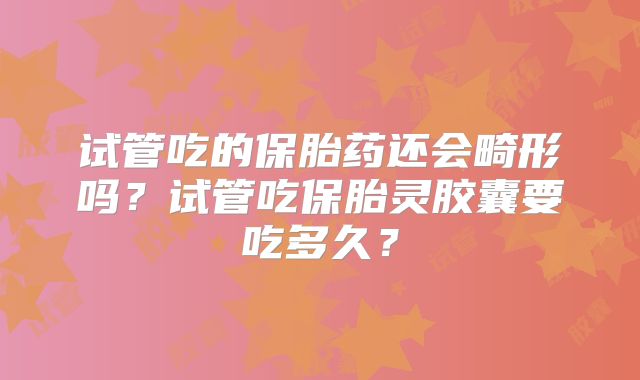 试管吃的保胎药还会畸形吗？试管吃保胎灵胶囊要吃多久？