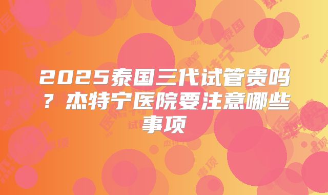 2025泰国三代试管贵吗？杰特宁医院要注意哪些事项
