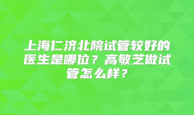 上海仁济北院试管较好的医生是哪位?高敏芝做试管怎么样?