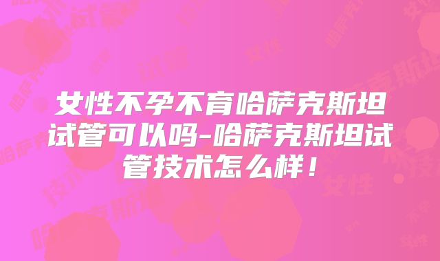 女性不孕不育哈萨克斯坦试管可以吗-哈萨克斯坦试管技术怎么样!