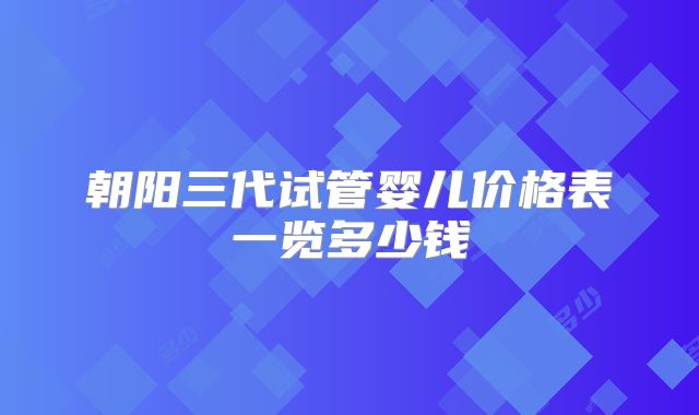 朝阳三代试管婴儿价格表一览多少钱